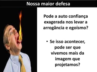 Nossa maior defesa
Pode a auto confiança
exagerada nos levar a
arrogância e egoísmo?
• Se isso acontecer,
pode ser que
vivemos mais da
imagem que
projetamos?
 