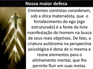 Nossa maior defesa
Eminentes cientistas consideram,
sob a ótica materialista, que o
fortalecimento do ego (ego
estruturado) é a fonte da livre
manifestação do homem na busca
de seus reais objetivos. De fato, a
criatura autônoma na perspectiva
psicológica é dona de si mesma e
reúne elementos para o
alinhamento mental, que lhe
permite fluir em suas metas.
 