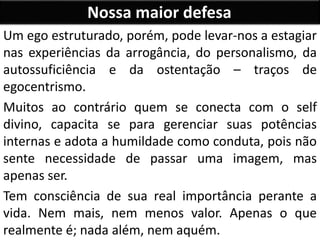 Nossa maior defesa
Um ego estruturado, porém, pode levar-nos a estagiar
nas experiências da arrogância, do personalismo, da
autossuficiência e da ostentação – traços de
egocentrismo.
Muitos ao contrário quem se conecta com o self
divino, capacita se para gerenciar suas potências
internas e adota a humildade como conduta, pois não
sente necessidade de passar uma imagem, mas
apenas ser.
Tem consciência de sua real importância perante a
vida. Nem mais, nem menos valor. Apenas o que
realmente é; nada além, nem aquém.
 