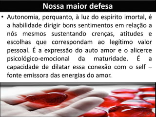 Nossa maior defesa
• Autonomia, porquanto, à luz do espírito imortal, é
a habilidade dirigir bons sentimentos em relação a
nós mesmos sustentando crenças, atitudes e
escolhas que correspondam ao legítimo valor
pessoal. É a expressão do auto amor e o alicerce
psicológico-emocional da maturidade. É a
capacidade de dilatar essa conexão com o self –
fonte emissora das energias do amor.
 