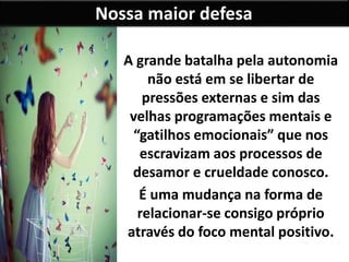 Nossa maior defesa
A grande batalha pela autonomia
não está em se libertar de
pressões externas e sim das
velhas programações mentais e
“gatilhos emocionais” que nos
escravizam aos processos de
desamor e crueldade conosco.
É uma mudança na forma de
relacionar-se consigo próprio
através do foco mental positivo.
 