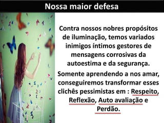 Nossa maior defesa
Contra nossos nobres propósitos
de iluminação, temos variados
inimigos íntimos gestores de
mensagens corrosivas da
autoestima e da segurança.
Somente aprendendo a nos amar,
conseguiremos transformar esses
clichês pessimistas em : Respeito,
Reflexão, Auto avaliação e
Perdão.
 