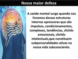 Nossa maior defesa
A saúde mental surge quando nos
livramos dessas estruturas
internas opressoras que são
impulsos, condicionamentos,
complexos, tendências, clichês
emocionais, clichês
intelectuais,que constituem
subpersonalidades ativas na
nossa vida subconsciente.
 