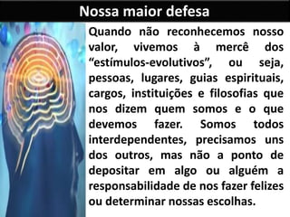 Nossa maior defesa
Quando não reconhecemos nosso
valor, vivemos à mercê dos
“estímulos-evolutivos”, ou seja,
pessoas, lugares, guias espirituais,
cargos, instituições e filosofias que
nos dizem quem somos e o que
devemos fazer. Somos todos
interdependentes, precisamos uns
dos outros, mas não a ponto de
depositar em algo ou alguém a
responsabilidade de nos fazer felizes
ou determinar nossas escolhas.
 