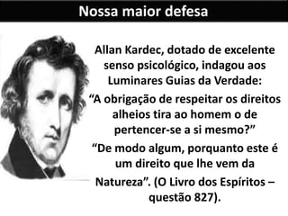Nossa maior defesa
Allan Kardec, dotado de excelente
senso psicológico, indagou aos
Luminares Guias da Verdade:
“A obrigação de respeitar os direitos
alheios tira ao homem o de
pertencer-se a si mesmo?”
“De modo algum, porquanto este é
um direito que lhe vem da
Natureza”. (O Livro dos Espíritos –
questão 827).
 