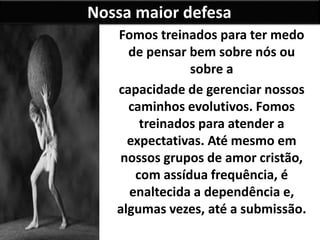 Nossa maior defesa
Fomos treinados para ter medo
de pensar bem sobre nós ou
sobre a
capacidade de gerenciar nossos
caminhos evolutivos. Fomos
treinados para atender a
expectativas. Até mesmo em
nossos grupos de amor cristão,
com assídua frequência, é
enaltecida a dependência e,
algumas vezes, até a submissão.
 