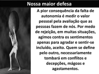 Nossa maior defesa
A pior consequência da falta de
autonomia é medir o valor
pessoal pela avaliação que as
pessoas fazem de nós. Por medo
de rejeição, em muitas situações,
agimos contra os sentimentos
apenas para agradar e sentir-se
incluído, aceito. Quem se define
pelo outro, necessariamente
tombará em conflitos e
decepções, mágoas e
agastamentos.
 