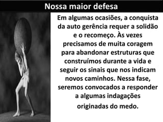 Nossa maior defesa
Em algumas ocasiões, a conquista
da auto gerência requer a solidão
e o recomeço. Às vezes
precisamos de muita coragem
para abandonar estruturas que
construímos durante a vida e
seguir os sinais que nos indicam
novos caminhos. Nessa fase,
seremos convocados a responder
a algumas indagações
originadas do medo.
 