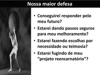 Nossa maior defesa
• Conseguirei responder pelo
meu futuro?
• Estarei dando passos seguros
para meu melhoramento?
• Estarei fazendo escolhas por
necessidade ou teimosia?
• Estarei fugindo de meu
“projeto reencarnatório”?
 