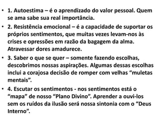 • 1. Autoestima – é o aprendizado do valor pessoal. Quem
se ama sabe sua real importância.
• 2. Resistência emocional – é a capacidade de suportar os
próprios sentimentos, que muitas vezes levam-nos às
crises e opressões em razão da bagagem da alma.
Atravessar dores amadurece.
• 3. Saber o que se quer – somente fazendo escolhas,
descobrimos nossas aspirações. Algumas dessas escolhas
inclui a corajosa decisão de romper com velhas “muletas
mentais”.
• 4. Escutar os sentimentos - nos sentimentos está o
“mapa” de nosso “Plano Divino”. Aprender a ouvi-los
sem os ruídos da ilusão será nossa sintonia com o “Deus
Interno”.
 