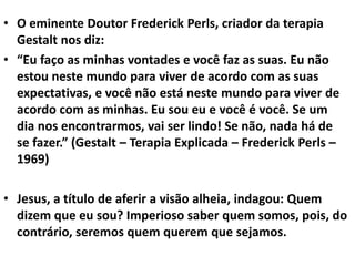 • O eminente Doutor Frederick Perls, criador da terapia
Gestalt nos diz:
• “Eu faço as minhas vontades e você faz as suas. Eu não
estou neste mundo para viver de acordo com as suas
expectativas, e você não está neste mundo para viver de
acordo com as minhas. Eu sou eu e você é você. Se um
dia nos encontrarmos, vai ser lindo! Se não, nada há de
se fazer.” (Gestalt – Terapia Explicada – Frederick Perls –
1969)
• Jesus, a título de aferir a visão alheia, indagou: Quem
dizem que eu sou? Imperioso saber quem somos, pois, do
contrário, seremos quem querem que sejamos.
 