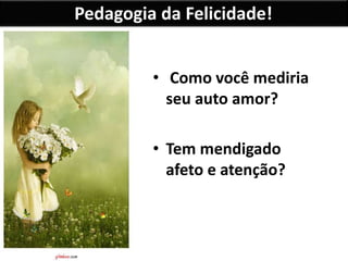 Pedagogia da Felicidade!
• Como você mediria
seu auto amor?
• Tem mendigado
afeto e atenção?
 