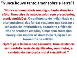 “Nunca a humanidade mendigou tanta atenção e
afeto. Uma crise de autodesvalor, sem precedentes,
assola multidões. O sentimento de indignidade é o
piso emocional das feridas seculares que causam a
sensação de inferioridade, abandono e falência.
Não se sentindo amadas, almas sem conta não
conseguem superar os dramas da rejeição e os
tormentos da solidão.
Optam pela falência não assumida. Uma existência
sem sentido, vazia de significados, sem metas; a
caminho da derrocada moral e espiritual..”
“Nunca houve tanto amor sobre a Terra”!
 
