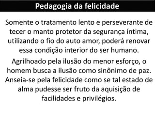 Pedagogia da felicidade
Somente o tratamento lento e perseverante de
tecer o manto protetor da segurança íntima,
utilizando o fio do auto amor, poderá renovar
essa condição interior do ser humano.
Agrilhoado pela ilusão do menor esforço, o
homem busca a ilusão como sinônimo de paz.
Anseia-se pela felicidade como se tal estado de
alma pudesse ser fruto da aquisição de
facilidades e privilégios.
 