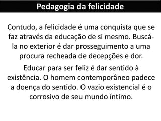 Pedagogia da felicidade
Contudo, a felicidade é uma conquista que se
faz através da educação de si mesmo. Buscá-
la no exterior é dar prosseguimento a uma
procura recheada de decepções e dor.
Educar para ser feliz é dar sentido à
existência. O homem contemporâneo padece
a doença do sentido. O vazio existencial é o
corrosivo de seu mundo íntimo.
 