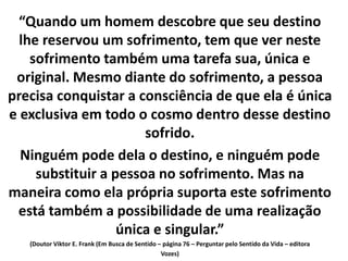 “Quando um homem descobre que seu destino
lhe reservou um sofrimento, tem que ver neste
sofrimento também uma tarefa sua, única e
original. Mesmo diante do sofrimento, a pessoa
precisa conquistar a consciência de que ela é única
e exclusiva em todo o cosmo dentro desse destino
sofrido.
Ninguém pode dela o destino, e ninguém pode
substituir a pessoa no sofrimento. Mas na
maneira como ela própria suporta este sofrimento
está também a possibilidade de uma realização
única e singular.”
(Doutor Viktor E. Frank (Em Busca de Sentido – página 76 – Perguntar pelo Sentido da Vida – editora
Vozes)
 