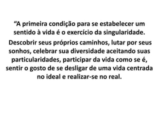 “A primeira condição para se estabelecer um
sentido à vida é o exercício da singularidade.
Descobrir seus próprios caminhos, lutar por seus
sonhos, celebrar sua diversidade aceitando suas
particularidades, participar da vida como se é,
sentir o gosto de se desligar de uma vida centrada
no ideal e realizar-se no real.
 