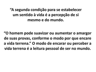 “O homem pode suavizar ou aumentar o amargor
de suas provas, conforme o modo por que encare
a vida terrena.” O modo de encarar ou perceber a
vida terrena é a leitura pessoal de ser no mundo.
“A segunda condição para se estabelecer
um sentido à vida é a percepção de si
mesmo e do mundo.
 
