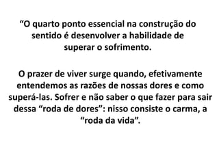 O prazer de viver surge quando, efetivamente
entendemos as razões de nossas dores e como
superá-las. Sofrer e não saber o que fazer para sair
dessa “roda de dores”: nisso consiste o carma, a
“roda da vida”.
“O quarto ponto essencial na construção do
sentido é desenvolver a habilidade de
superar o sofrimento.
 