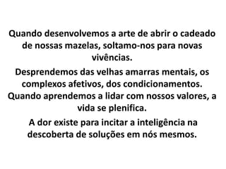 Quando desenvolvemos a arte de abrir o cadeado
de nossas mazelas, soltamo-nos para novas
vivências.
Desprendemos das velhas amarras mentais, os
complexos afetivos, dos condicionamentos.
Quando aprendemos a lidar com nossos valores, a
vida se plenifica.
A dor existe para incitar a inteligência na
descoberta de soluções em nós mesmos.
 