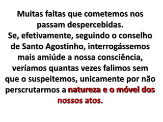 Muitas faltas que cometemos nos 
passam despercebidas. 
Se, efetivamente, seguindo o conselho 
de Santo Agostinho, interrogássemos 
mais amiúde a nossa consciência, 
veríamos quantas vezes falimos sem 
que o suspeitemos, unicamente por não 
perscrutarmos a natureza e o móvel dos 
nossos atos 
atos. 
 