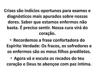 Crises são indícios oportunos para exames e 
diagnósticos mais apurados sobre nossas 
dores. Saber que estamos enfermos não 
basta. É preciso sentir. Nossa cura virá do 
coração. 
• Recordemos a frase confortadora do 
Espírito Verdade: Os fracos, os sofredores e 
os enfermos são os meus filhos prediletos. 
• Agora vá e escuta os recados do teu 
coração e Deus te abençoe com paz íntima. 
 