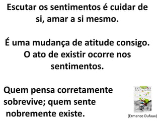 Escutar os sentimentos é cuidar de 
si, amar a si mesmo. 
É uma mudança de atitude consigo. 
O ato de existir ocorre nos 
sentimentos. 
Quem pensa corretamente 
sobrevive; quem sente 
nobremente existe. (Ermance Dufaux) 
 