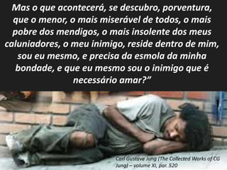 Mas o que acontecerá, se descubro, porventura, 
que o menor, o mais miserável de todos, o mais 
pobre dos mendigos, o mais insolente dos meus 
caluniadores, o meu inimigo, reside dentro de mim, 
sou eu mesmo, e precisa da esmola da minha 
bondade, e que eu mesmo sou o inimigo que é 
necessário amar?” 
Carl Gustave Jung (The Collected Works of CG 
Jung) – volume XI, par. 520 
 