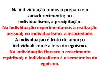 Na individuação temos o preparo e o 
amadurecimento; no 
individualismo, a precipitação. 
Na individuação experimentamos a realização 
pessoal; no individualismo, a insaciedade. 
A individuação é fruto do amor; o 
individualismo é a leira do egoísmo. 
Na individuação floresce o crescimento 
espiritual; o individualismo é a sementeira do 
egoísmo. 
 