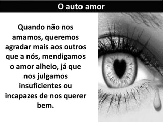 Quando não nos 
amamos, queremos 
agradar mais aos outros 
que a nós, mendigamos 
o amor alheio, já que 
nos julgamos 
insuficientes ou 
incapazes de nos querer 
bem. 
O auto amor 
 