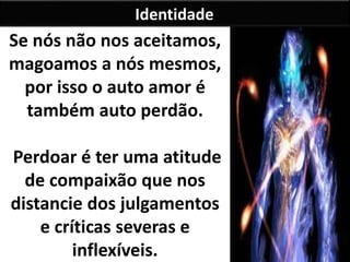 Identidade 
Se nós não nos aceitamos, 
magoamos a nós mesmos, 
por isso o auto amor é 
também auto perdão. 
Perdoar é ter uma atitude 
de compaixão que nos 
distancie dos julgamentos 
e críticas severas e 
inflexíveis. 
 