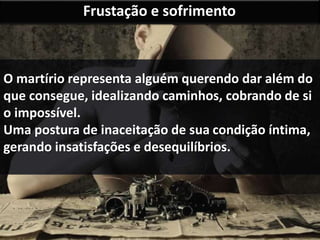 Frustação e sofrimento 
O martírio representa alguém querendo dar além do 
que consegue, idealizando caminhos, cobrando de si 
o impossível. 
Uma postura de inaceitação de sua condição íntima, 
gerando insatisfações e desequilíbrios. 
 