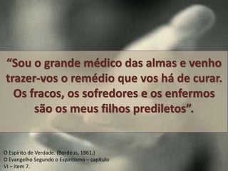 “Sou o grande médico das almas e venho 
trazer-vos o remédio que vos há de curar. 
Os fracos, os sofredores e os enfermos 
são os meus filhos prediletos”. 
O Espírito de Verdade. (Bordéus, 1861.) 
O Evangelho Segundo o Espiritismo – capítulo 
VI – item 7. 
 