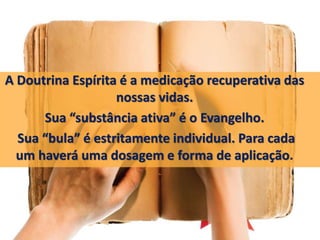 A Doutrina Espírita é a medicação recuperativa das 
nossas vidas. 
Sua “substância ativa” é o Evangelho. 
Sua “bula” é estritamente individual. Para cada 
um haverá uma dosagem e forma de aplicação. 
 