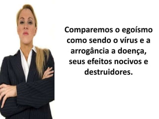 Comparemos o egoísmo 
como sendo o vírus e a 
arrogância a doença, 
seus efeitos nocivos e 
destruidores. 
 