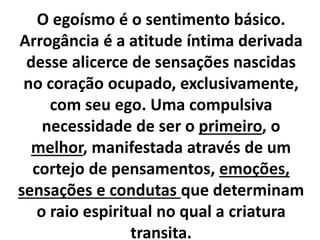 O egoísmo é o sentimento básico. 
Arrogância é a atitude íntima derivada 
desse alicerce de sensações nascidas 
no coração ocupado, exclusivamente, 
com seu ego. Uma compulsiva 
necessidade de ser o primeiro, o 
melhor, manifestada através de um 
cortejo de pensamentos, emoções, 
sensações e condutas que determinam 
o raio espiritual no qual a criatura 
transita. 
 