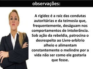 observações: 
A rigidez é a raiz das condutas 
autoritárias e da teimosia que, 
frequentemente, deságuam nos 
comportamentos de intolerância. 
Sob ação da rebeldia, patrocina o 
desrespeito ao Livre-arbítrio 
alheio e alimentam 
constantemente o melindre por a 
vida não ser como ele gostaria 
que fosse. 
 