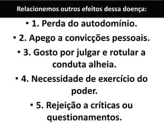 Relacionemos outros efeitos dessa doença: 
• 1. Perda do autodomínio. 
• 2. Apego a convicções pessoais. 
• 3. Gosto por julgar e rotular a 
conduta alheia. 
• 4. Necessidade de exercício do 
poder. 
• 5. Rejeição a críticas ou 
questionamentos. 
 