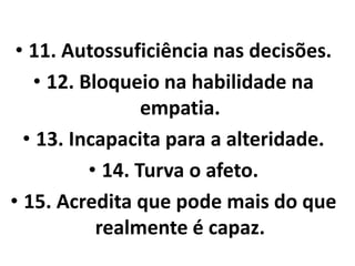 • 11. Autossuficiência nas decisões. 
• 12. Bloqueio na habilidade na 
empatia. 
• 13. Incapacita para a alteridade. 
• 14. Turva o afeto. 
• 15. Acredita que pode mais do que 
realmente é capaz. 
 