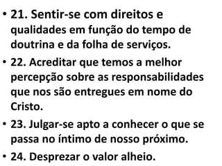• 21. Sentir-se com direitos e 
qualidades em função do tempo de 
doutrina e da folha de serviços. 
• 22. Acreditar que temos a melhor 
percepção sobre as responsabilidades 
que nos são entregues em nome do 
Cristo. 
• 23. Julgar-se apto a conhecer o que se 
passa no íntimo de nosso próximo. 
• 24. Desprezar o valor alheio. 
 