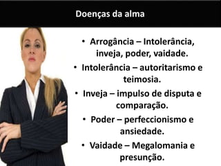 Doenças da alma 
• Arrogância – Intolerância, 
inveja, poder, vaidade. 
• Intolerância – autoritarismo e 
teimosia. 
• Inveja – impulso de disputa e 
comparação. 
• Poder – perfeccionismo e 
ansiedade. 
• Vaidade – Megalomania e 
presunção. 
 