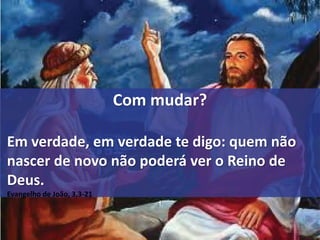 Com mudar? 
Em verdade, em verdade te digo: quem não 
nascer de novo não poderá ver o Reino de 
Deus. 
Evangelho de João, 3,3-21 
! 
 