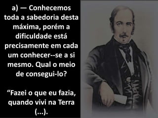 a) — Conhecemos 
toda a sabedoria desta 
máxima, porém a 
dificuldade está 
precisamente em cada 
um conhecer--se a si 
mesmo. Qual o meio 
de consegui-lo? 
“Fazei o que eu fazia, 
quando vivi na Terra 
(...). 
 
