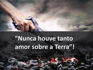 “Nunca houve tanto 
amor sobre a Terra”! 
 