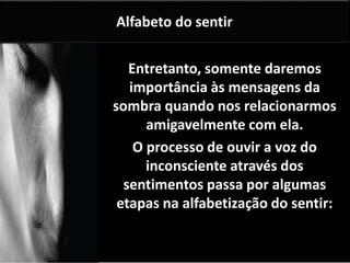 Alfabeto do sentir 
Entretanto, somente daremos 
importância às mensagens da 
sombra quando nos relacionarmos 
amigavelmente com ela. 
O processo de ouvir a voz do 
inconsciente através dos 
sentimentos passa por algumas 
etapas na alfabetização do sentir: 
contento. 
 