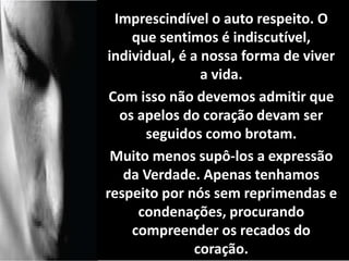 Imprescindível o auto respeito. O 
que sentimos é indiscutível, 
individual, é a nossa forma de viver 
a vida. 
Com isso não devemos admitir que 
os apelos do coração devam ser 
seguidos como brotam. 
Muito menos supô-los a expressão 
da Verdade. Apenas tenhamos 
respeito por nós sem reprimendas e 
condenações, procurando 
compreender os recados do 
coração. 
 