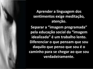 Aprender a linguagem dos 
sentimentos exige meditação, 
atenção. 
Separar a “imagem programada” 
pela educação social da “imagem 
idealizada” é um trabalho lento. 
Diferenciar o que pensam que sou 
daquilo que penso que sou é o 
caminho para se chegar ao que sou 
verdadeiramente. 
contento. 
 
