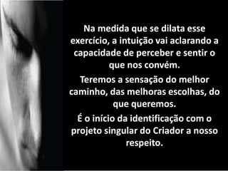 Na medida que se dilata esse 
exercício, a intuição vai aclarando a 
capacidade de perceber e sentir o 
que nos convém. 
Teremos a sensação do melhor 
caminho, das melhoras escolhas, do 
que queremos. 
É o início da identificação com o 
projeto singular do Criador a nosso 
respeito. 
contento. 
 