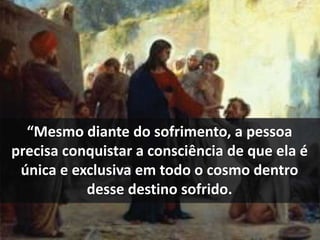 “Mesmo diante do sofrimento, a pessoa 
precisa conquistar a consciência de que ela é 
única e exclusiva em todo o cosmo dentro 
desse destino sofrido. 
 