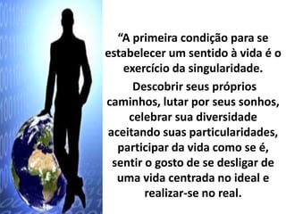 “A primeira condição para se 
estabelecer um sentido à vida é o 
exercício da singularidade. 
Descobrir seus próprios 
caminhos, lutar por seus sonhos, 
celebrar sua diversidade 
aceitando suas particularidades, 
participar da vida como se é, 
sentir o gosto de se desligar de 
uma vida centrada no ideal e 
realizar-se no real. 
 